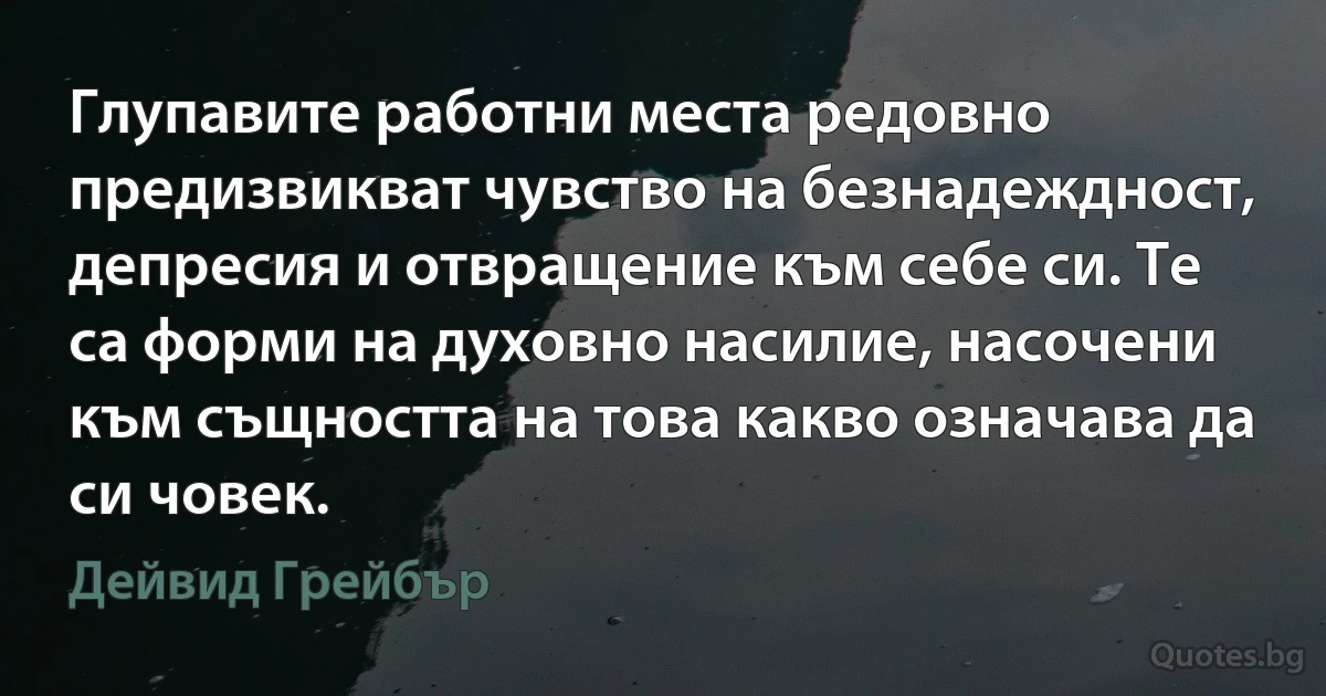 Глупавите работни места редовно предизвикват чувство на безнадеждност, депресия и отвращение към себе си. Те са форми на духовно насилие, насочени към същността на това какво означава да си човек. (Дейвид Грейбър)