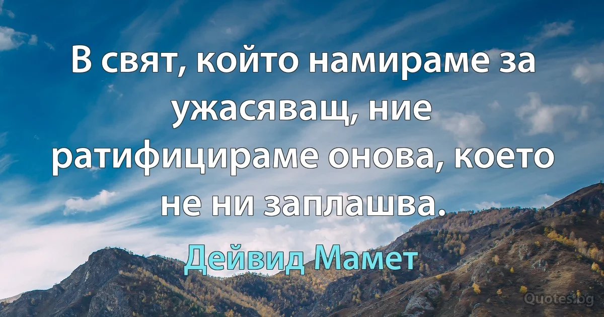 В свят, който намираме за ужасяващ, ние ратифицираме онова, което не ни заплашва. (Дейвид Мамет)