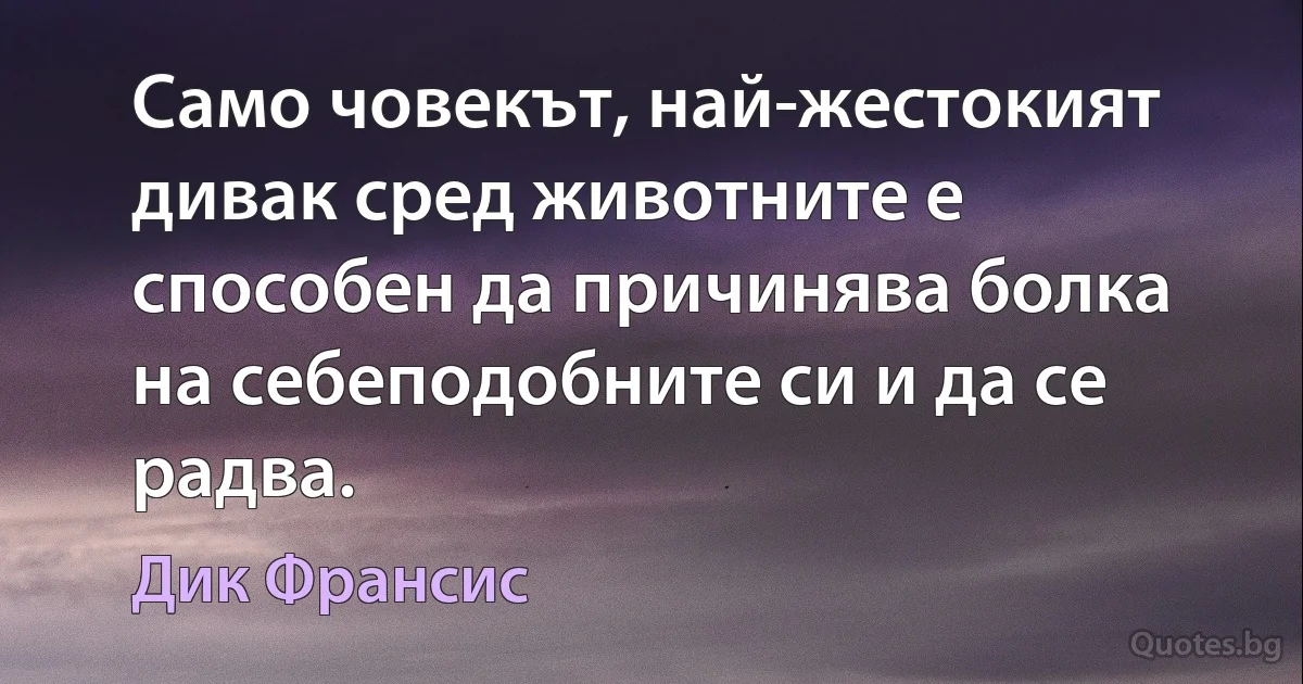 Само човекът, най-жестокият дивак сред животните е способен да причинява болка на себеподобните си и да се радва. (Дик Франсис)