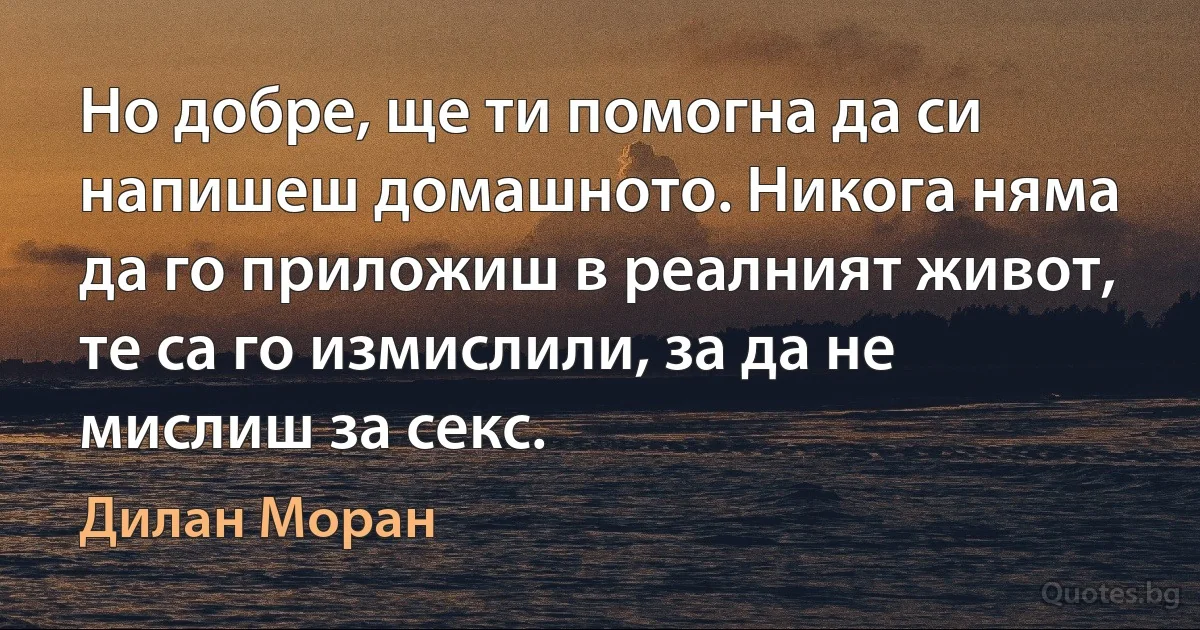 Но добре, ще ти помогна да си напишеш домашното. Никога няма да го приложиш в реалният живот, те са го измислили, за да не мислиш за секс. (Дилан Моран)