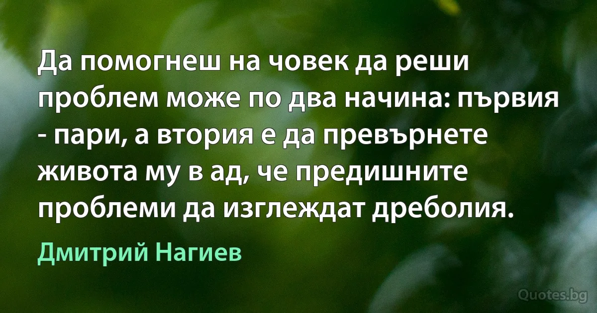 Да помогнеш на човек да реши проблем може по два начина: първия - пари, а втория е да превърнете живота му в ад, че предишните проблеми да изглеждат дреболия. (Дмитрий Нагиев)