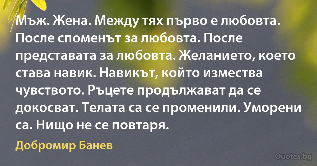 Мъж. Жена. Между тях първо е любовта. После споменът за любовта. После представата за любовта. Желанието, което става навик. Навикът, който измества чувството. Ръцете продължават да се докосват. Телата са се променили. Уморени са. Нищо не се повтаря. (Добромир Банев)