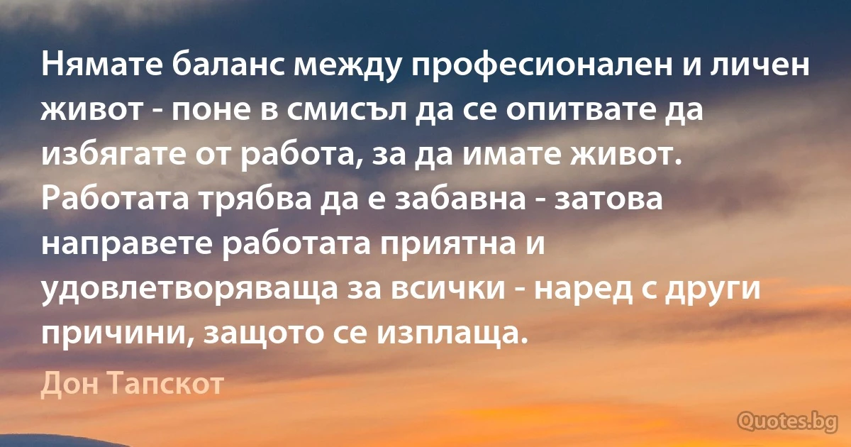 Нямате баланс между професионален и личен живот - поне в смисъл да се опитвате да избягате от работа, за да имате живот. Работата трябва да е забавна - затова направете работата приятна и удовлетворяваща за всички - наред с други причини, защото се изплаща. (Дон Тапскот)