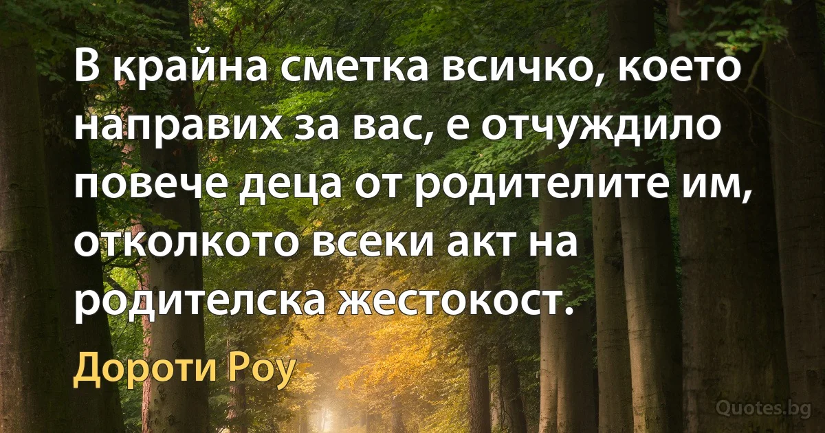 В крайна сметка всичко, което направих за вас, е отчуждило повече деца от родителите им, отколкото всеки акт на родителска жестокост. (Дороти Роу)