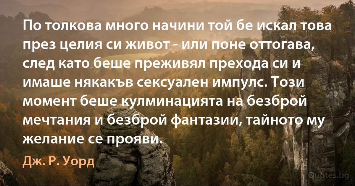 По толкова много начини той бе искал това през целия си живот - или поне оттогава, след като беше преживял прехода си и имаше някакъв сексуален импулс. Този момент беше кулминацията на безброй мечтания и безброй фантазии, тайното му желание се прояви. (Дж. Р. Уорд)