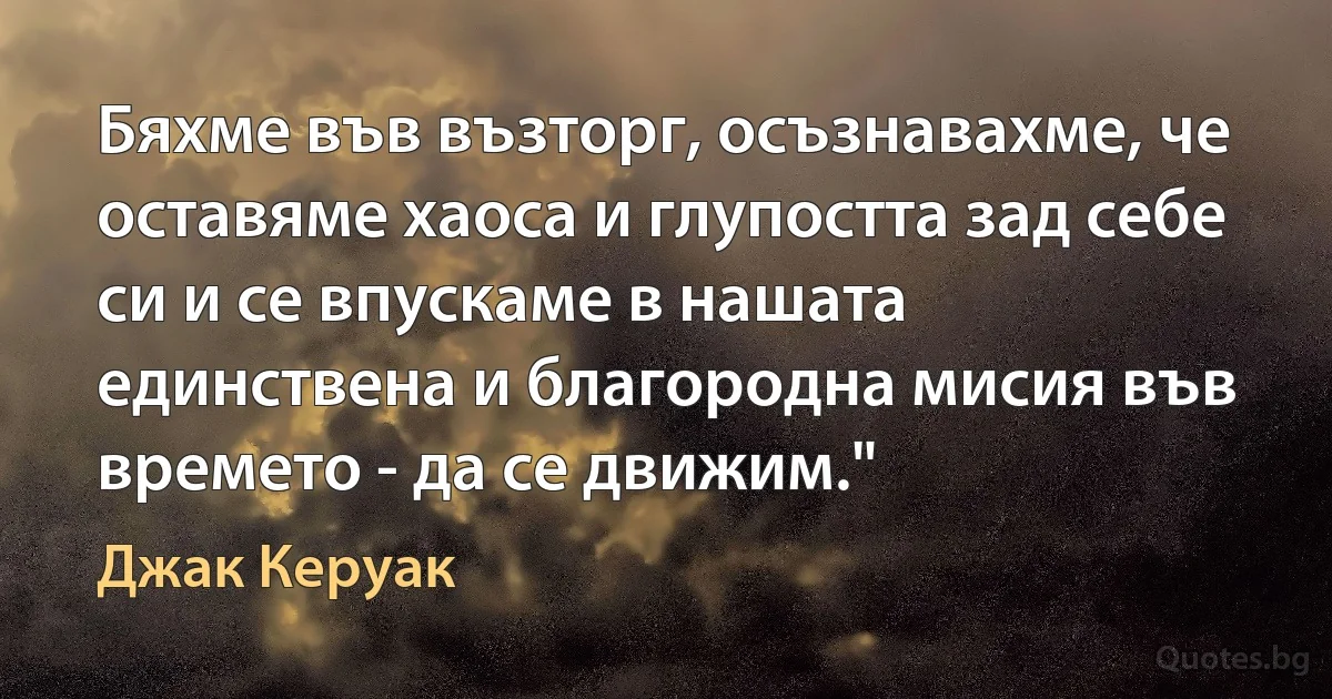 Бяхме във възторг, осъзнавахме, че оставяме хаоса и глупостта зад себе си и се впускаме в нашата единствена и благородна мисия във времето - да се движим." (Джак Керуак)