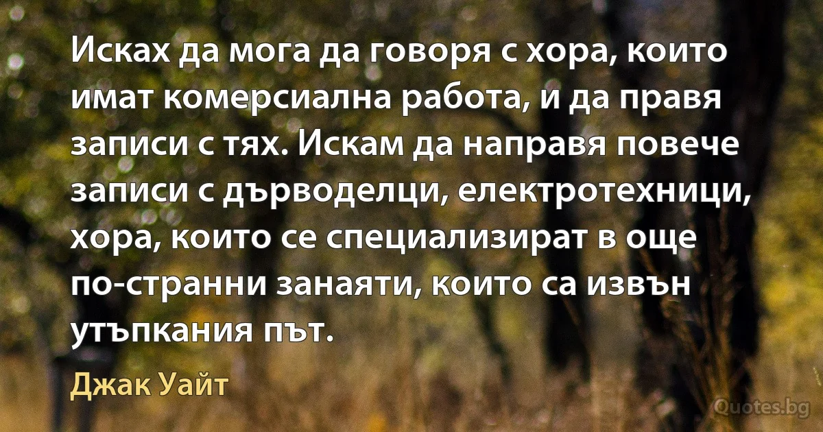 Исках да мога да говоря с хора, които имат комерсиална работа, и да правя записи с тях. Искам да направя повече записи с дърводелци, електротехници, хора, които се специализират в още по-странни занаяти, които са извън утъпкания път. (Джак Уайт)