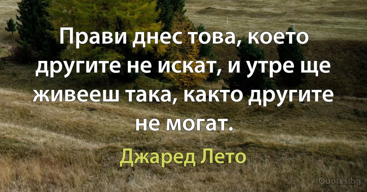 Прави днес това, което другите не искат, и утре ще живееш така, както другите не могат. (Джаред Лето)