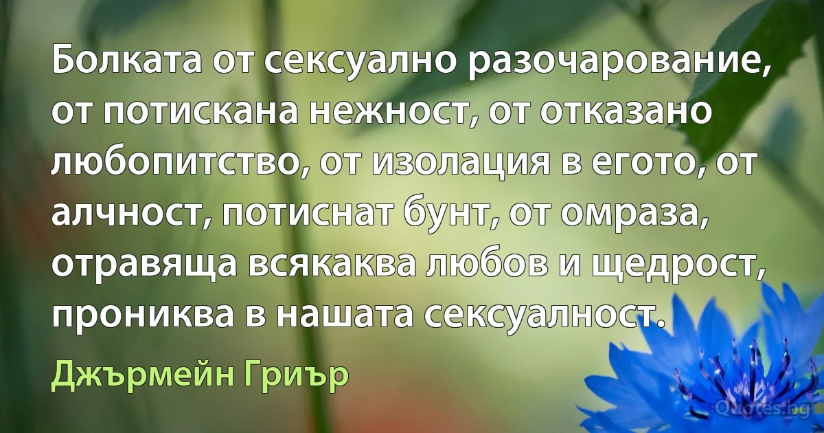 Болката от сексуално разочарование, от потискана нежност, от отказано любопитство, от изолация в егото, от алчност, потиснат бунт, от омраза, отравяща всякаква любов и щедрост, прониква в нашата сексуалност. (Джърмейн Гриър)