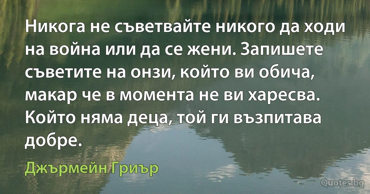 Никога не съветвайте никого да ходи на война или да се жени. Запишете съветите на онзи, който ви обича, макар че в момента не ви харесва. Който няма деца, той ги възпитава добре. (Джърмейн Гриър)