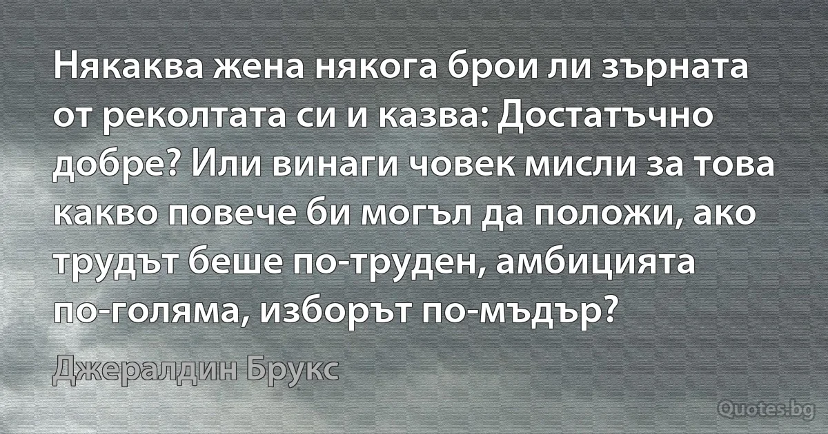 Някаква жена някога брои ли зърната от реколтата си и казва: Достатъчно добре? Или винаги човек мисли за това какво повече би могъл да положи, ако трудът беше по-труден, амбицията по-голяма, изборът по-мъдър? (Джералдин Брукс)