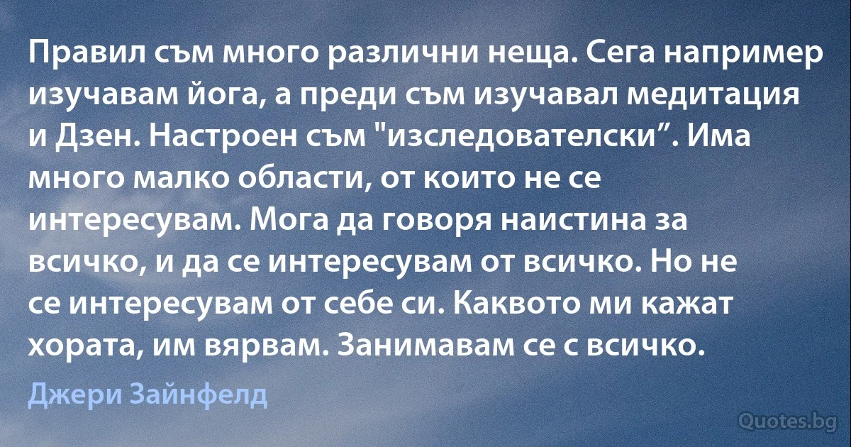 Правил съм много различни неща. Сега например изучавам йога, а преди съм изучавал медитация и Дзен. Настроен съм "изследователски”. Има много малко области, от които не се интересувам. Мога да говоря наистина за всичко, и да се интересувам от всичко. Но не се интересувам от себе си. Каквото ми кажат хората, им вярвам. Занимавам се с всичко. (Джери Зайнфелд)