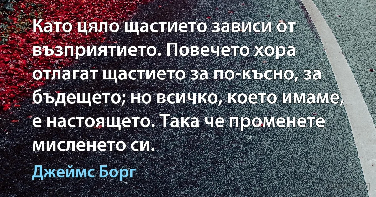 Като цяло щастието зависи от възприятието. Повечето хора отлагат щастието за по-късно, за бъдещето; но всичко, което имаме, е настоящето. Така че променете мисленето си. (Джеймс Борг)