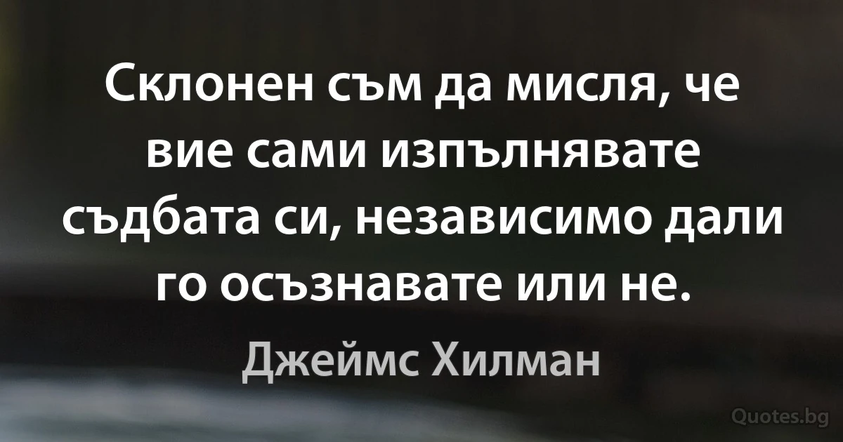 Склонен съм да мисля, че вие сами изпълнявате съдбата си, независимо дали го осъзнавате или не. (Джеймс Хилман)