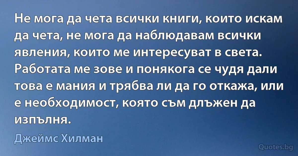 Не мога да чета всички книги, които искам да чета, не мога да наблюдавам всички явления, които ме интересуват в света. Работата ме зове и понякога се чудя дали това е мания и трябва ли да го откажа, или е необходимост, която съм длъжен да изпълня. (Джеймс Хилман)