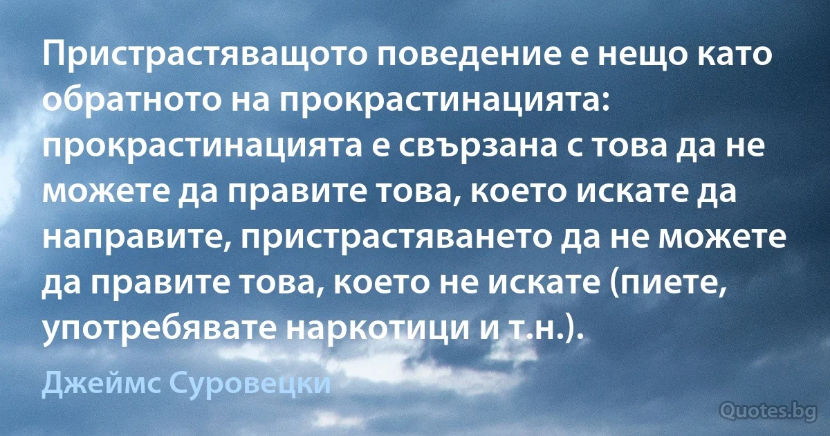 Пристрастяващото поведение е нещо като обратното на прокрастинацията: прокрастинацията е свързана с това да не можете да правите това, което искате да направите, пристрастяването да не можете да правите това, което не искате (пиете, употребявате наркотици и т.н.). (Джеймс Суровецки)