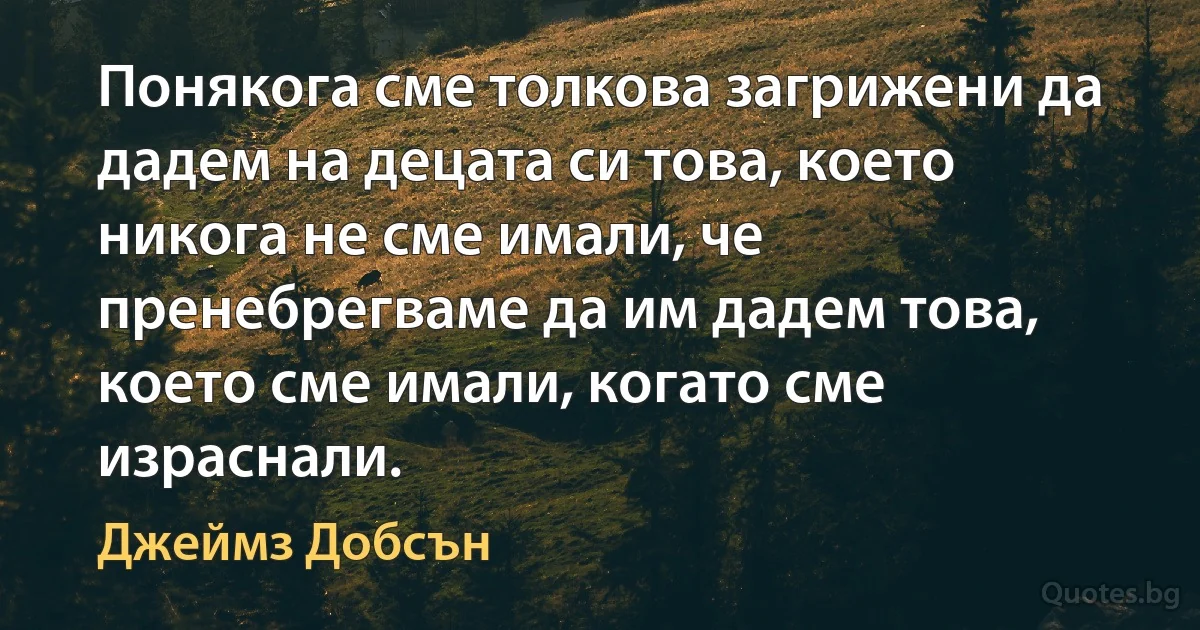 Понякога сме толкова загрижени да дадем на децата си това, което никога не сме имали, че пренебрегваме да им дадем това, което сме имали, когато сме израснали. (Джеймз Добсън)