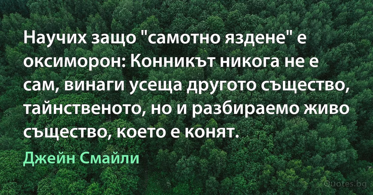 Научих защо "самотно яздене" е оксиморон: Конникът никога не е сам, винаги усеща другото същество, тайнственото, но и разбираемо живо същество, което е конят. (Джейн Смайли)