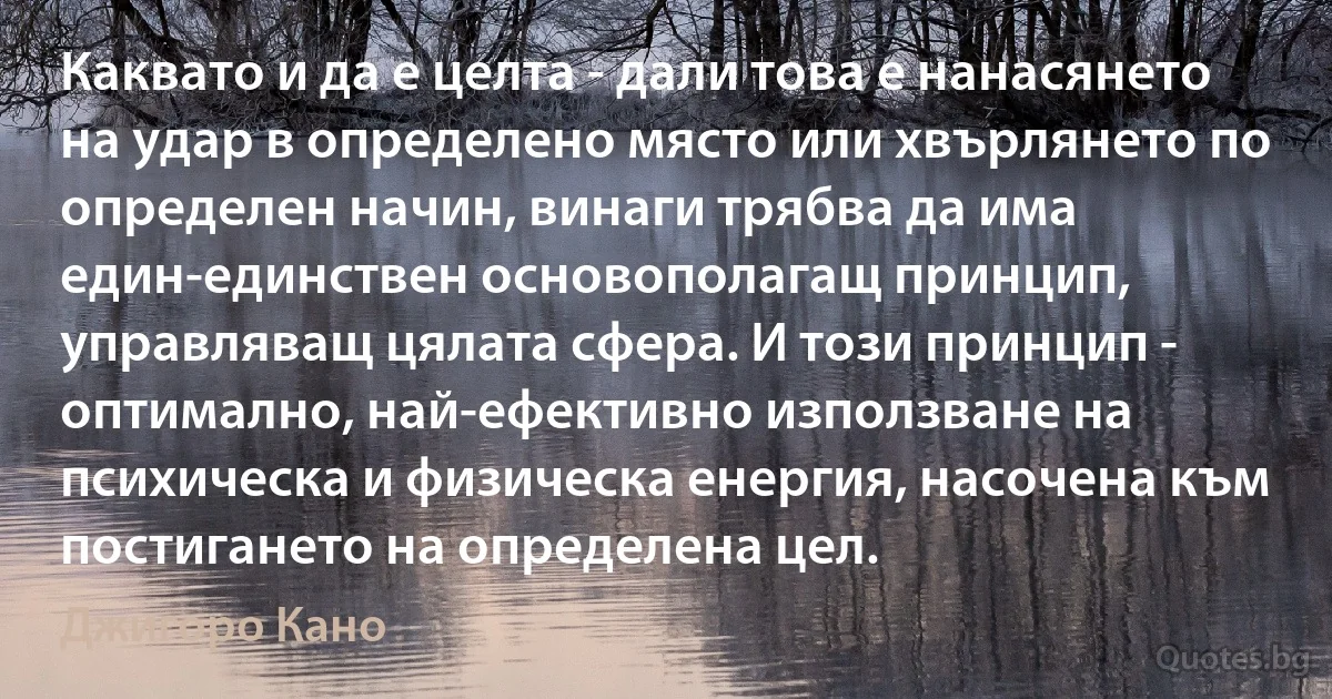 Каквато и да е целта - дали това е нанасянето на удар в определено място или хвърлянето по определен начин, винаги трябва да има един-единствен основополагащ принцип, управляващ цялата сфера. И този принцип - оптимално, най-ефективно използване на психическа и физическа енергия, насочена към постигането на определена цел. (Джигоро Кано)