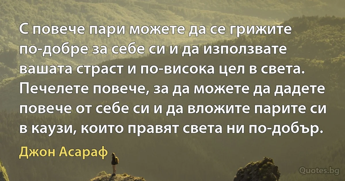 С повече пари можете да се грижите по-добре за себе си и да използвате вашата страст и по-висока цел в света. Печелете повече, за да можете да дадете повече от себе си и да вложите парите си в каузи, които правят света ни по-добър. (Джон Асараф)