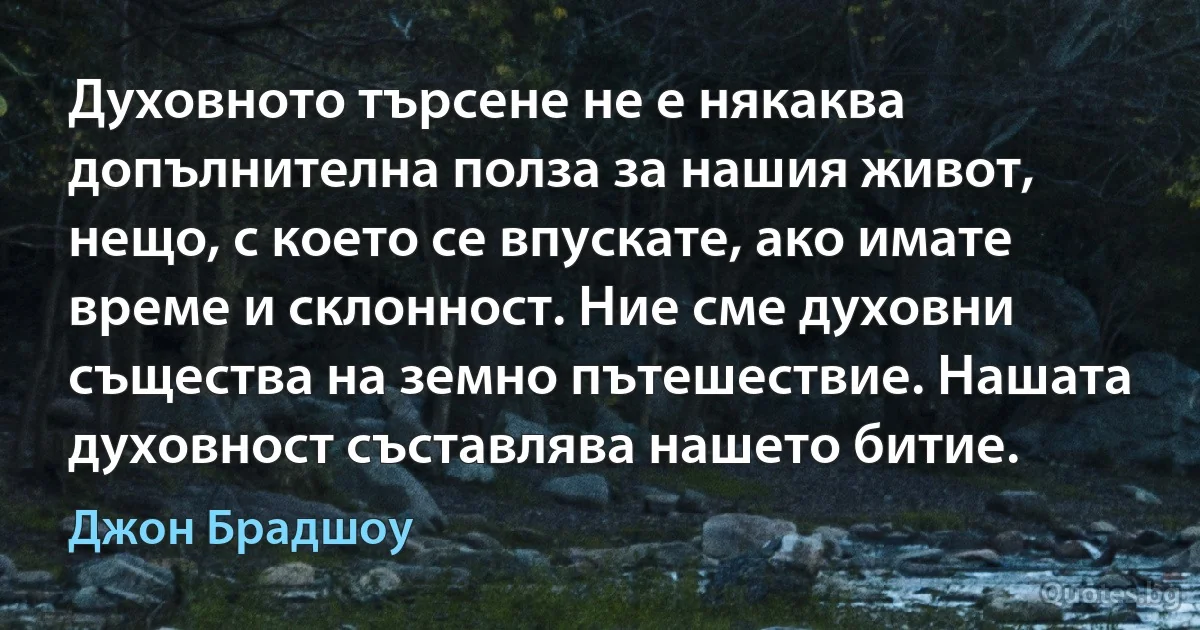 Духовното търсене не е някаква допълнителна полза за нашия живот, нещо, с което се впускате, ако имате време и склонност. Ние сме духовни същества на земно пътешествие. Нашата духовност съставлява нашето битие. (Джон Брадшоу)