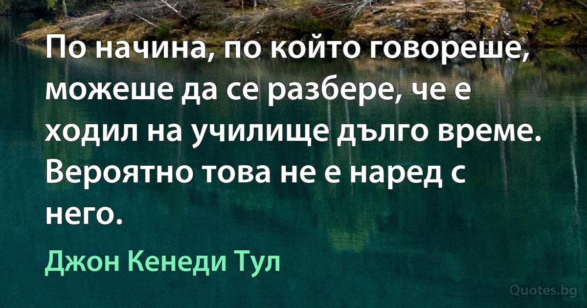 По начина, по който говореше, можеше да се разбере, че е ходил на училище дълго време. Вероятно това не е наред с него. (Джон Кенеди Тул)