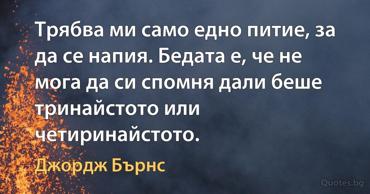 Трябва ми само едно питие, за да се напия. Бедата е, че не мога да си спомня дали беше тринайстото или четиринайстото. (Джордж Бърнс)