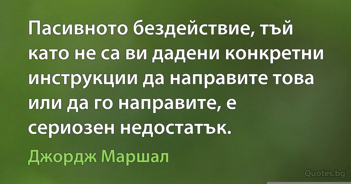 Пасивното бездействие, тъй като не са ви дадени конкретни инструкции да направите това или да го направите, е сериозен недостатък. (Джордж Маршал)