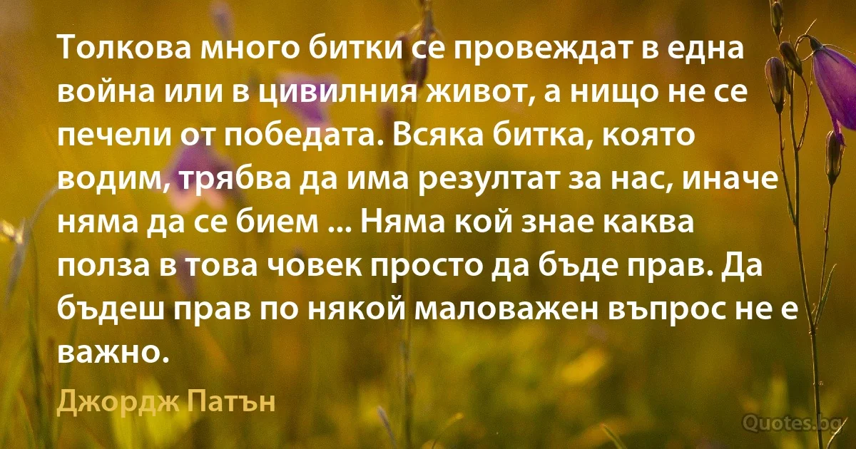 Толкова много битки се провеждат в една война или в цивилния живот, а нищо не се печели от победата. Всяка битка, която водим, трябва да има резултат за нас, иначе няма да се бием ... Няма кой знае каква полза в това човек просто да бъде прав. Да бъдеш прав по някой маловажен въпрос не е важно. (Джордж Патън)