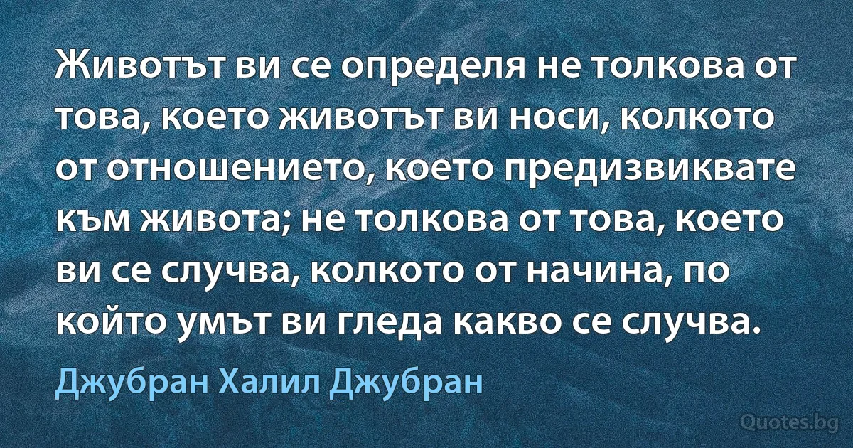 Животът ви се определя не толкова от това, което животът ви носи, колкото от отношението, което предизвиквате към живота; не толкова от това, което ви се случва, колкото от начина, по който умът ви гледа какво се случва. (Джубран Халил Джубран)