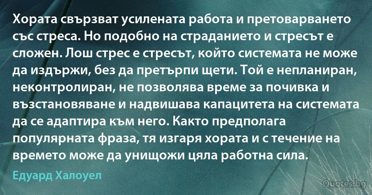 Хората свързват усилената работа и претоварването със стреса. Но подобно на страданието и стресът е сложен. Лош стрес е стресът, който системата не може да издържи, без да претърпи щети. Той е непланиран, неконтролиран, не позволява време за почивка и възстановяване и надвишава капацитета на системата да се адаптира към него. Както предполага популярната фраза, тя изгаря хората и с течение на времето може да унищожи цяла работна сила. (Едуард Халоуел)