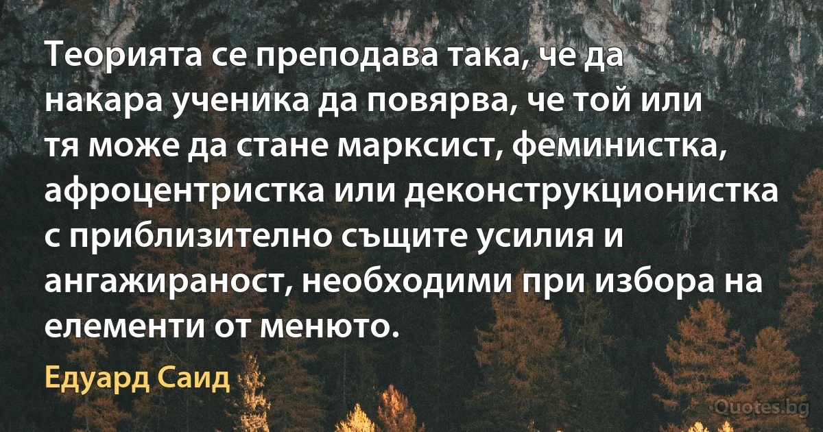 Теорията се преподава така, че да накара ученика да повярва, че той или тя може да стане марксист, феминистка, афроцентристка или деконструкционистка с приблизително същите усилия и ангажираност, необходими при избора на елементи от менюто. (Едуард Саид)