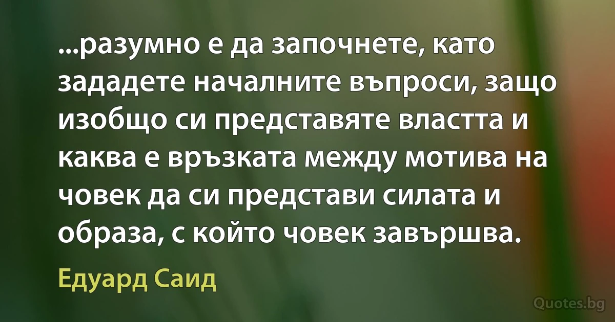 ...разумно е да започнете, като зададете началните въпроси, защо изобщо си представяте властта и каква е връзката между мотива на човек да си представи силата и образа, с който човек завършва. (Едуард Саид)