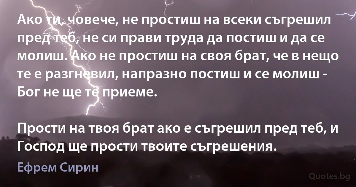 Ако ти, човече, не простиш на всеки съгрешил пред теб, не си прави труда да постиш и да се молиш. Ако не простиш на своя брат, че в нещо те е разгневил, напразно постиш и се молиш - Бог не ще те приеме.

Прости на твоя брат ако е съгрешил пред теб, и Господ ще прости твоите съгрешения. (Ефрем Сирин)