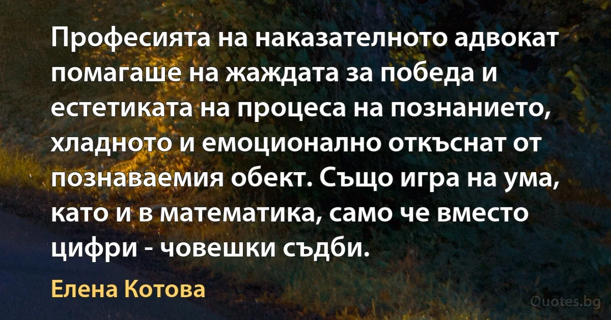 Професията на наказателното адвокат помагаше на жаждата за победа и естетиката на процеса на познанието, хладното и емоционално откъснат от познаваемия обект. Също игра на ума, като и в математика, само че вместо цифри - човешки съдби. (Елена Котова)