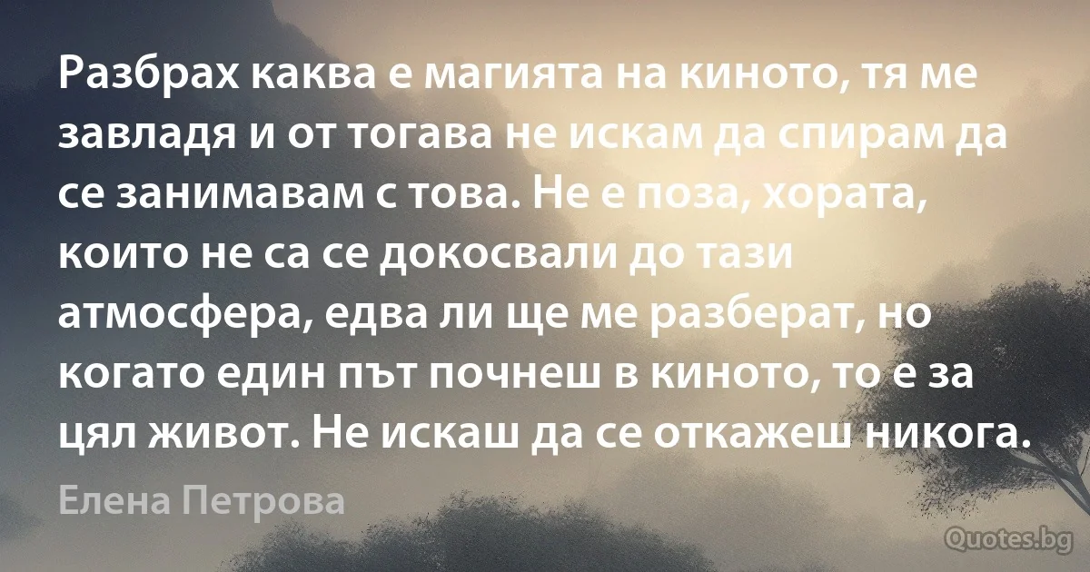 Разбрах каква е магията на киното, тя ме завладя и от тогава не искам да спирам да се занимавам с това. Не е поза, хората, които не са се докосвали до тази атмосфера, едва ли ще ме разберат, но когато един път почнеш в киното, то е за цял живот. Не искаш да се откажеш никога. (Елена Петрова)