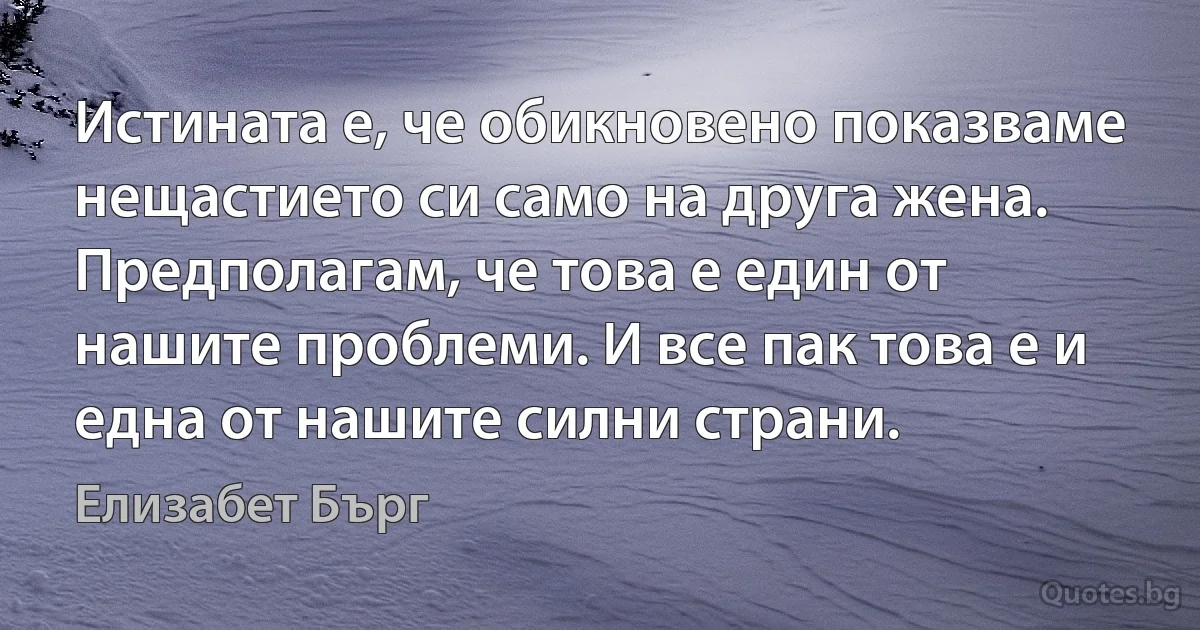 Истината е, че обикновено показваме нещастието си само на друга жена. Предполагам, че това е един от нашите проблеми. И все пак това е и една от нашите силни страни. (Елизабет Бърг)