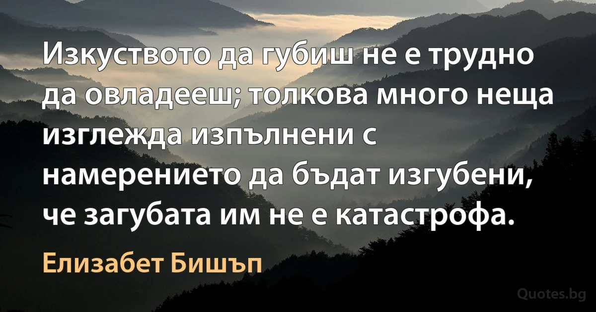 Изкуството да губиш не е трудно да овладееш; толкова много неща изглежда изпълнени с намерението да бъдат изгубени, че загубата им не е катастрофа. (Елизабет Бишъп)