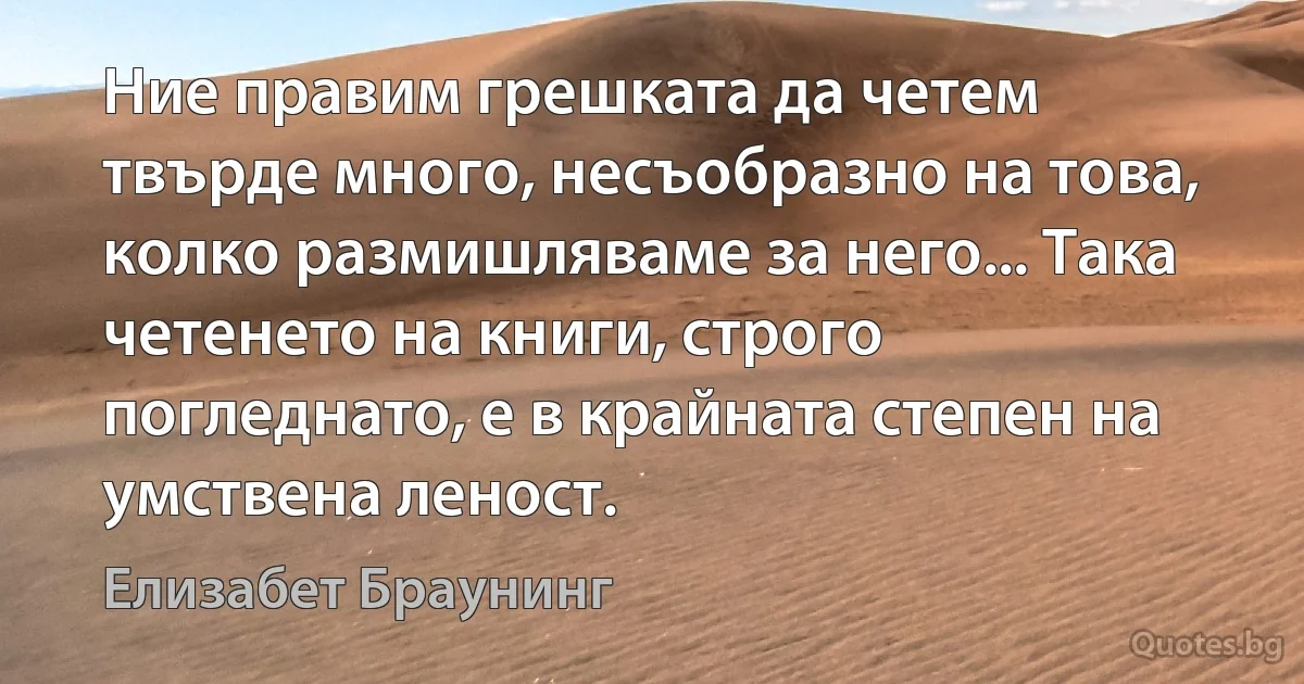 Ние правим грешката да четем твърде много, несъобразно на това, колко размишляваме за него... Така четенето на книги, строго погледнато, е в крайната степен на умствена леност. (Елизабет Браунинг)