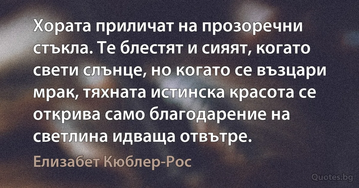 Хората приличат на прозоречни стъкла. Те блестят и сияят, когато свети слънце, но когато се възцари мрак, тяхната истинска красота се открива само благодарение на светлина идваща отвътре. (Елизабет Кюблер-Рос)