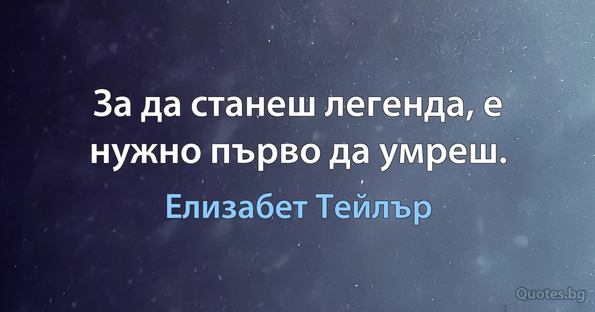 За да станеш легенда, е нужно първо да умреш. (Елизабет Тейлър)