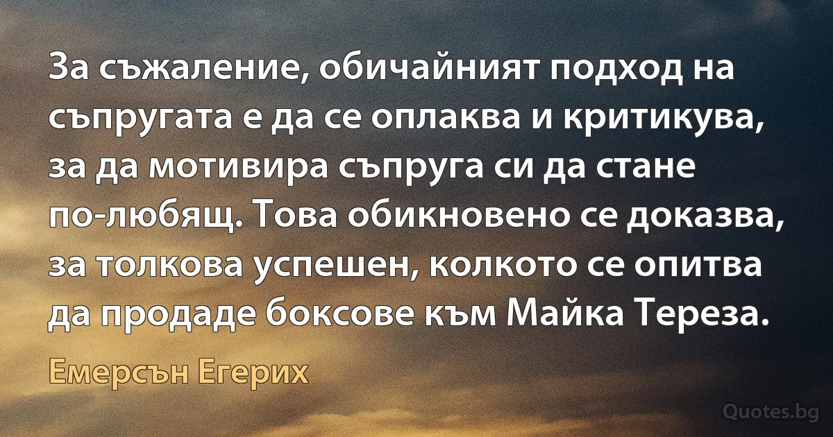 За съжаление, обичайният подход на съпругата е да се оплаква и критикува, за да мотивира съпруга си да стане по-любящ. Това обикновено се доказва, за толкова успешен, колкото се опитва да продаде боксове към Майка Тереза. (Емерсън Егерих)