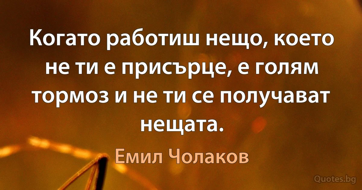 Когато работиш нещо, което не ти е присърце, е голям тормоз и не ти се получават нещата. (Емил Чолаков)