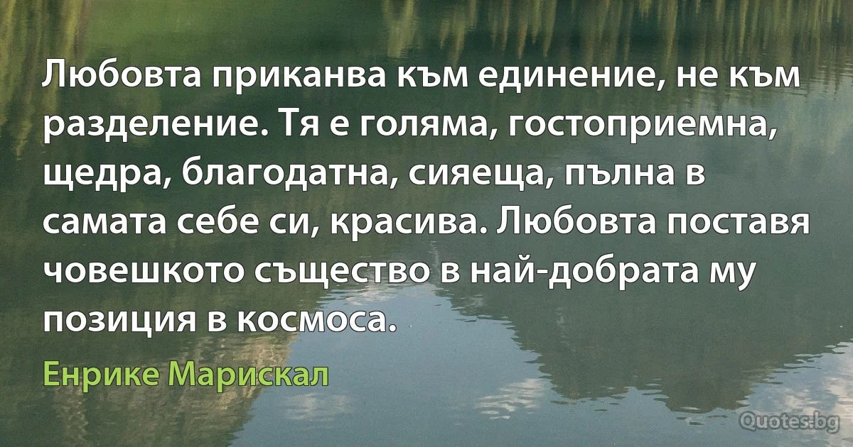 Любовта приканва към единение, не към разделение. Тя е голяма, гостоприемна, щедра, благодатна, сияеща, пълна в самата себе си, красива. Любовта поставя човешкото същество в най-добрата му позиция в космоса. (Енрике Марискал)