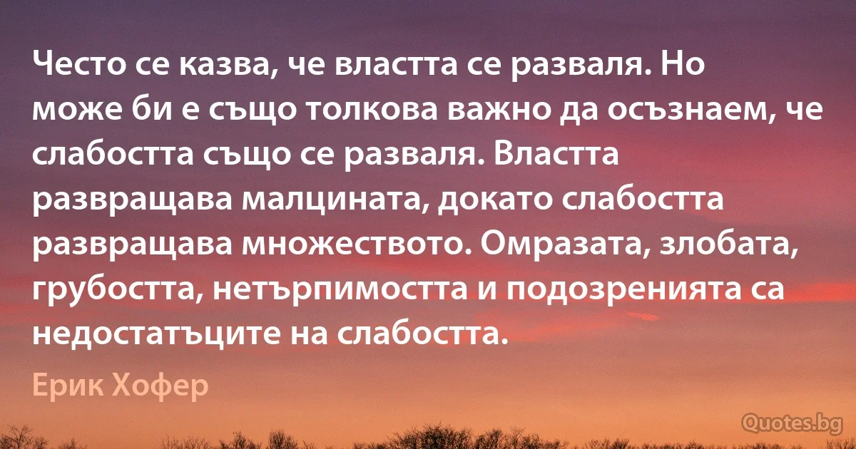 Често се казва, че властта се разваля. Но може би е също толкова важно да осъзнаем, че слабостта също се разваля. Властта развращава малцината, докато слабостта развращава множеството. Омразата, злобата, грубостта, нетърпимостта и подозренията са недостатъците на слабостта. (Ерик Хофер)