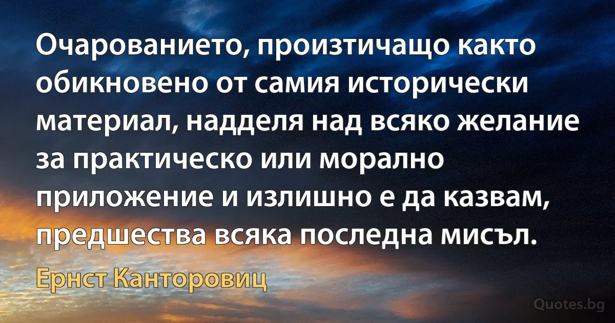 Очарованието, произтичащо както обикновено от самия исторически материал, надделя над всяко желание за практическо или морално приложение и излишно е да казвам, предшества всяка последна мисъл. (Ернст Канторовиц)