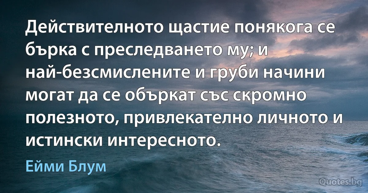 Действителното щастие понякога се бърка с преследването му; и най-безсмислените и груби начини могат да се объркат със скромно полезното, привлекателно личното и истински интересното. (Ейми Блум)