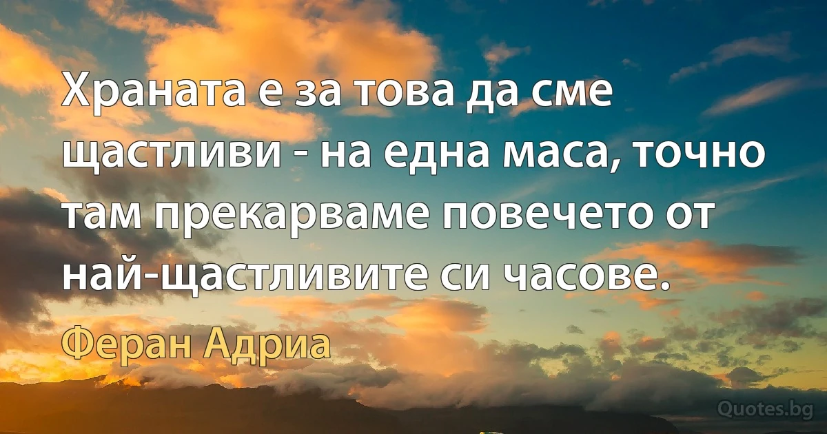 Храната е за това да сме щастливи - на една маса, точно там прекарваме повечето от най-щастливите си часове. (Феран Адриа)