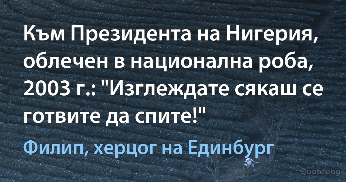 Към Президента на Нигерия, облечен в национална роба, 2003 г.: "Изглеждате сякаш се готвите да спите!" (Филип, херцог на Единбург)