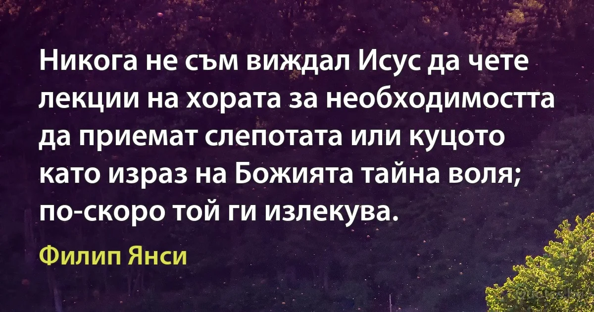 Никога не съм виждал Исус да чете лекции на хората за необходимостта да приемат слепотата или куцото като израз на Божията тайна воля; по-скоро той ги излекува. (Филип Янси)